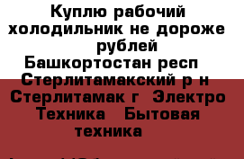 Куплю рабочий холодильник не дороже 1000 рублей - Башкортостан респ., Стерлитамакский р-н, Стерлитамак г. Электро-Техника » Бытовая техника   